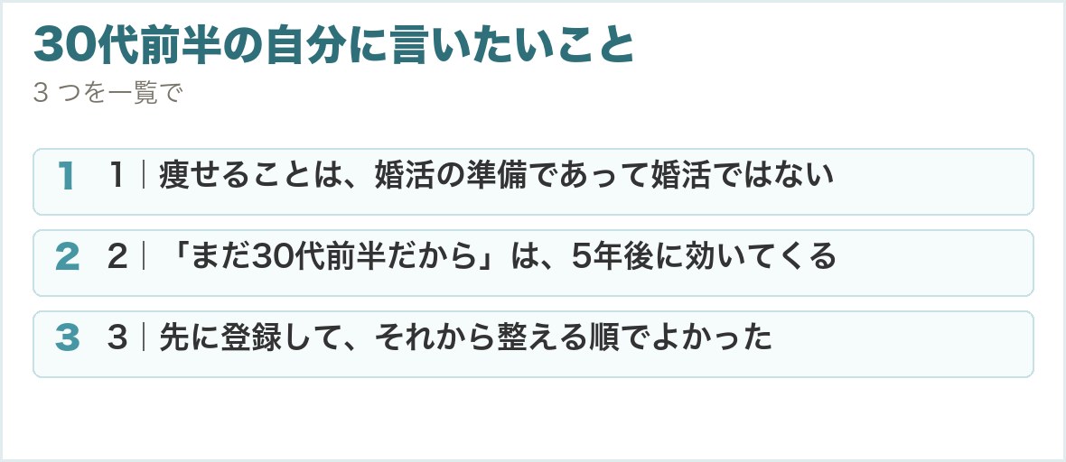 30代前半の自分に言いたいこと。1｜痩せることは、婚活の準備であって婚活ではない、2｜「まだ30代前半だから」は、5年後に効いてくる、3｜先に登録して、それから整える順でよかった